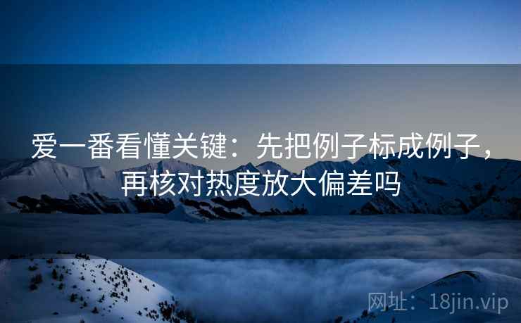 爱一番看懂关键：先把例子标成例子，再核对热度放大偏差吗