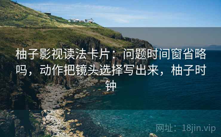 柚子影视读法卡片：问题时间窗省略吗，动作把镜头选择写出来，柚子时钟