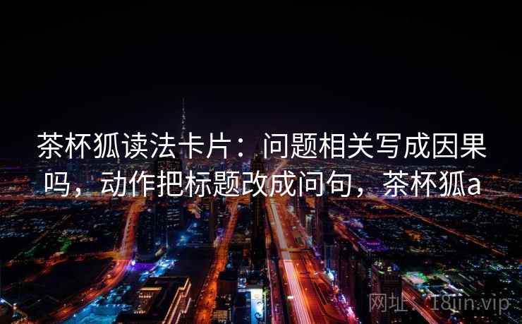 茶杯狐读法卡片：问题相关写成因果吗，动作把标题改成问句，茶杯狐a